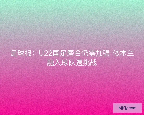 足球报：U22国足磨合仍需加强 依木兰融入球队遇挑战