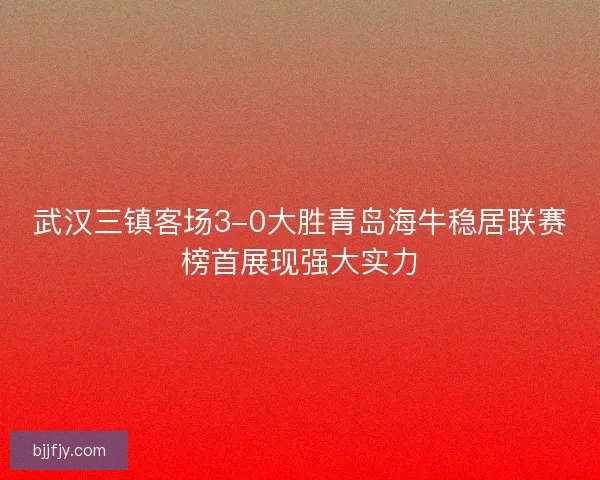 武汉三镇客场3-0大胜青岛海牛稳居联赛榜首展现强大实力