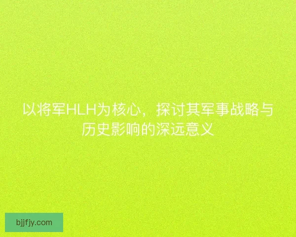 以将军HLH为核心，探讨其军事战略与历史影响的深远意义