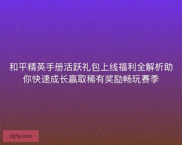 和平精英手册活跃礼包上线福利全解析助你快速成长赢取稀有奖励畅玩赛季