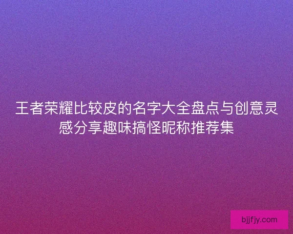 王者荣耀比较皮的名字大全盘点与创意灵感分享趣味搞怪昵称推荐集