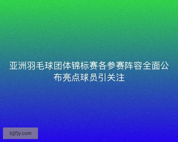 亚洲羽毛球团体锦标赛各参赛阵容全面公布亮点球员引关注