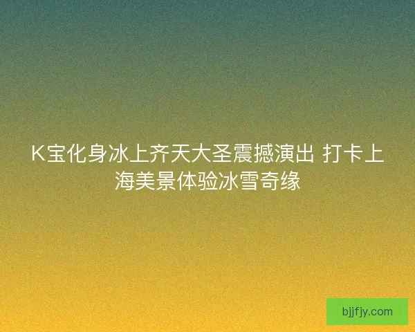 K宝化身冰上齐天大圣震撼演出 打卡上海美景体验冰雪奇缘