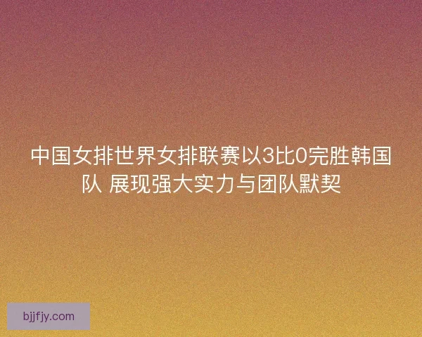 中国女排世界女排联赛以3比0完胜韩国队 展现强大实力与团队默契