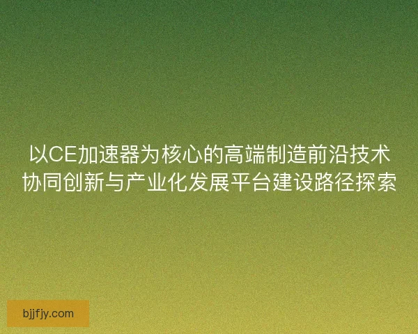 以CE加速器为核心的高端制造前沿技术协同创新与产业化发展平台建设路径探索