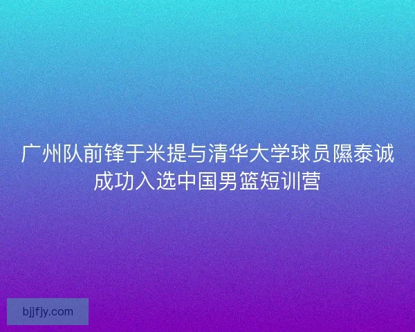 广州队前锋于米提与清华大学球员隰泰诚成功入选中国男篮短训营