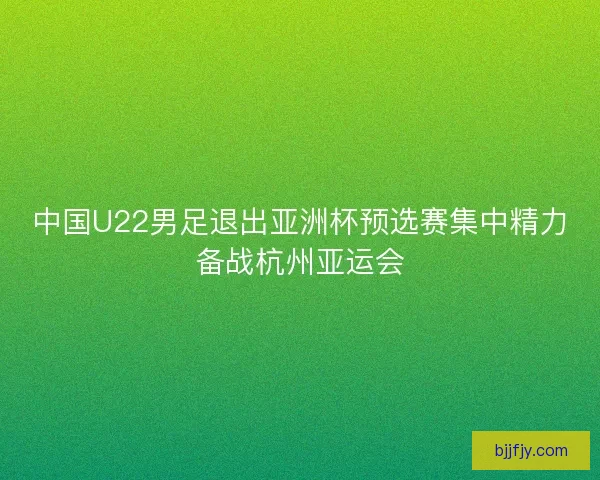 中国U22男足退出亚洲杯预选赛集中精力备战杭州亚运会