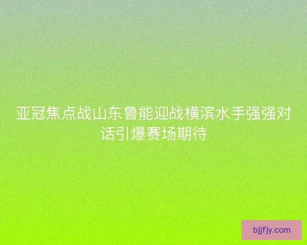 亚冠焦点战山东鲁能迎战横滨水手强强对话引爆赛场期待