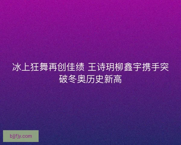 冰上狂舞再创佳绩 王诗玥柳鑫宇携手突破冬奥历史新高