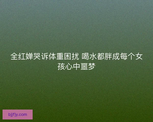 全红婵哭诉体重困扰 喝水都胖成每个女孩心中噩梦