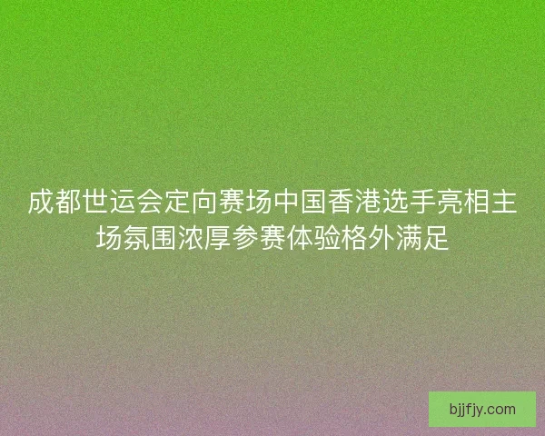 成都世运会定向赛场中国香港选手亮相主场氛围浓厚参赛体验格外满足