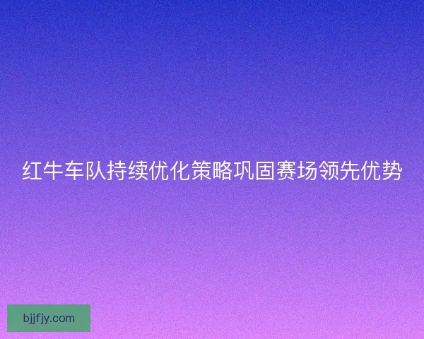 红牛车队持续优化策略巩固赛场领先优势 红牛车队持续优化策略巩固赛场领先优势