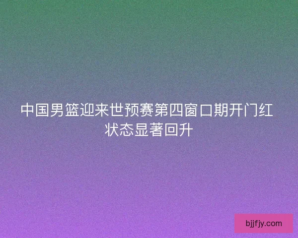 中国男篮迎来世预赛第四窗口期开门红 状态显著回升