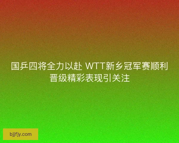 国乒四将全力以赴 WTT新乡冠军赛顺利晋级精彩表现引关注
