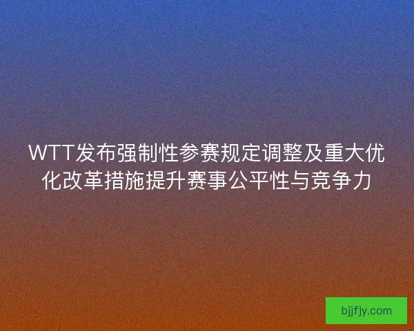 WTT发布强制性参赛规定调整及重大优化改革措施提升赛事公平性与竞争力