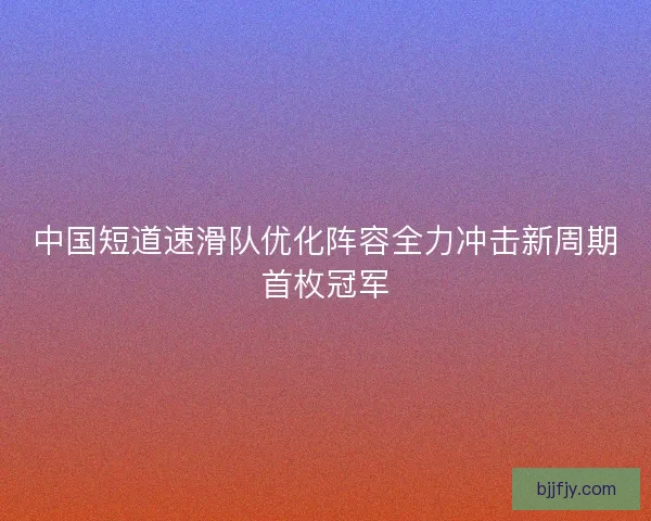 中国短道速滑队优化阵容全力冲击新周期首枚冠军