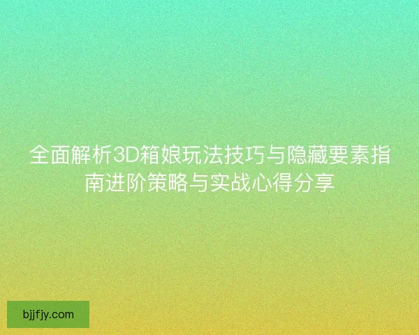 全面解析3D箱娘玩法技巧与隐藏要素指南进阶策略与实战心得分享