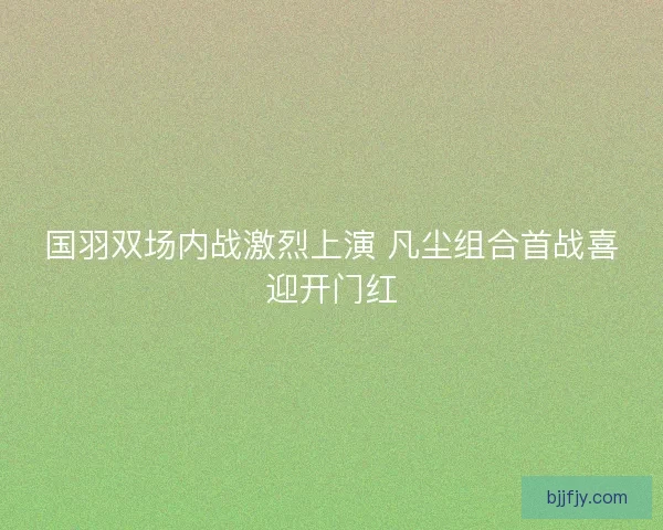 国羽双场内战激烈上演 凡尘组合首战喜迎开门红