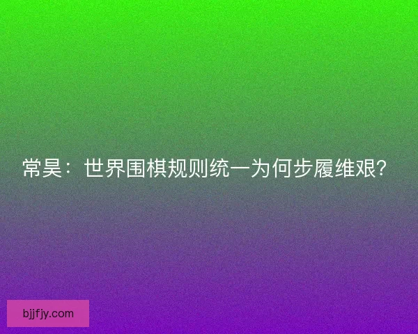 常昊：世界围棋规则统一为何步履维艰？