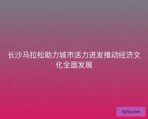 长沙马拉松助力城市活力迸发推动经济文化全面发展