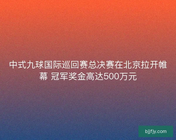 中式九球国际巡回赛总决赛在北京拉开帷幕 冠军奖金高达500万元