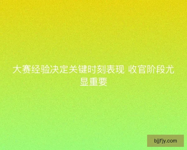 大赛经验决定关键时刻表现 收官阶段尤显重要