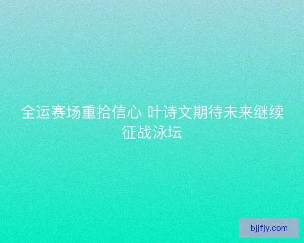 全运赛场重拾信心 叶诗文期待未来继续征战泳坛