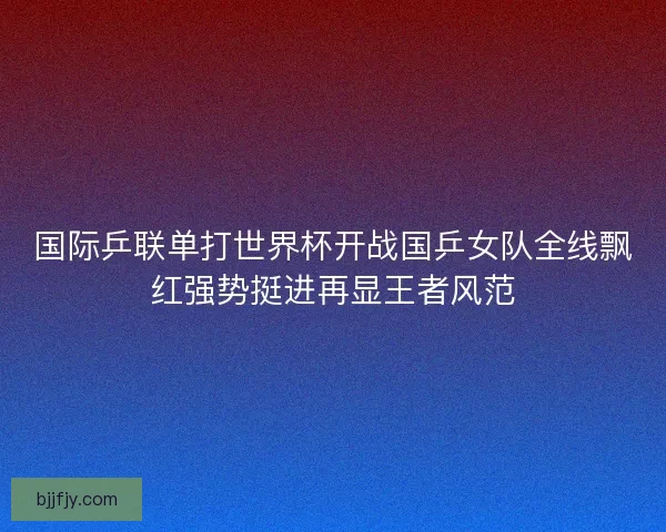 国际乒联单打世界杯开战国乒女队全线飘红强势挺进再显王者风范